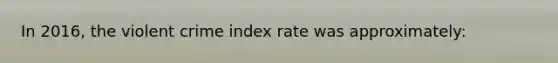 In 2016, the violent crime index rate was approximately: