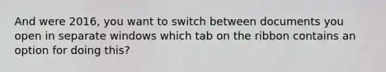 And were 2016, you want to switch between documents you open in separate windows which tab on the ribbon contains an option for doing this?