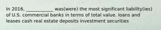 In 2016, ____________ was(were) the most significant liability(ies) of U.S. commercial banks in terms of total value. loans and leases cash real estate deposits investment securities