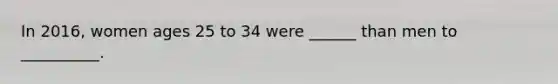 In 2016, women ages 25 to 34 were ______ than men to __________.