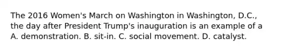 The 2016 Women's March on Washington in Washington, D.C., the day after President Trump's inauguration is an example of a A. demonstration. B. sit-in. C. social movement. D. catalyst.