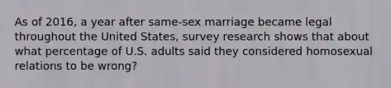 As of 2016, a year after same-sex marriage became legal throughout the United States, survey research shows that about what percentage of U.S. adults said they considered homosexual relations to be wrong?