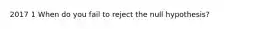 2017 1 When do you fail to reject the null hypothesis?