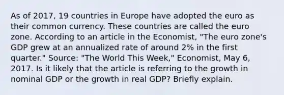 As of​ 2017, 19 countries in Europe have adopted the euro as their common currency. These countries are called the euro zone. According to an article in the Economist​, ​"The euro​ zone's GDP grew at an annualized rate of around​ 2% in the first​ quarter." ​Source:​ "The World This​ Week," Economist​, May​ 6, 2017. Is it likely that the article is referring to the growth in nominal GDP or the growth in real​ GDP? Briefly explain.