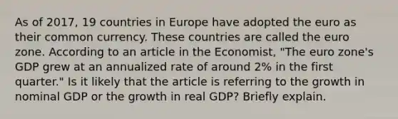 As of​ 2017, 19 countries in Europe have adopted the euro as their common currency. These countries are called the euro zone. According to an article in the Economist​, "The euro​ zone's GDP grew at an annualized rate of around​ 2% in the first​ quarter." Is it likely that the article is referring to the growth in nominal GDP or the growth in real​ GDP? Briefly explain.