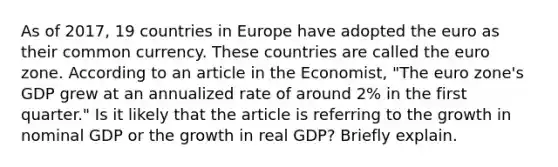 As of​ 2017, 19 countries in Europe have adopted the euro as their common currency. These countries are called the euro zone. According to an article in the Economist​, ​"The euro​ zone's GDP grew at an annualized rate of around​ 2% in the first​ quarter." Is it likely that the article is referring to the growth in nominal GDP or the growth in real​ GDP? Briefly explain.