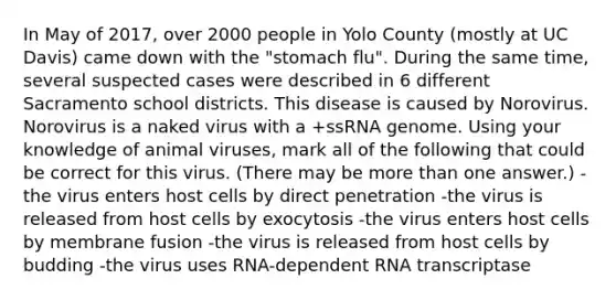 In May of 2017, over 2000 people in Yolo County (mostly at UC Davis) came down with the "stomach flu". During the same time, several suspected cases were described in 6 different Sacramento school districts. This disease is caused by Norovirus. Norovirus is a naked virus with a +ssRNA genome. Using your knowledge of animal viruses, mark all of the following that could be correct for this virus. (There may be more than one answer.) -the virus enters host cells by direct penetration -the virus is released from host cells by exocytosis -the virus enters host cells by membrane fusion -the virus is released from host cells by budding -the virus uses RNA-dependent RNA transcriptase