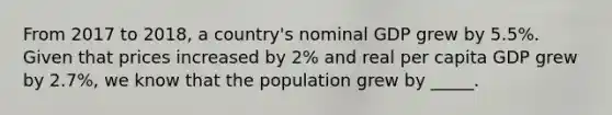 From 2017 to 2018, a country's nominal GDP grew by 5.5%. Given that prices increased by 2% and real per capita GDP grew by 2.7%, we know that the population grew by _____.