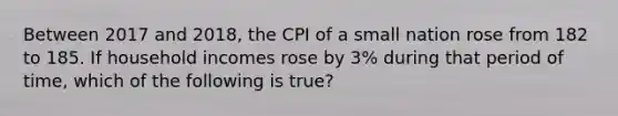 Between 2017 and 2018, the CPI of a small nation rose from 182 to 185. If household incomes rose by 3% during that period of time, which of the following is true?