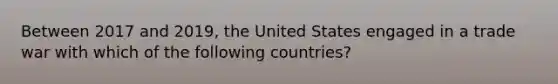 Between 2017 and 2019, the United States engaged in a trade war with which of the following countries?