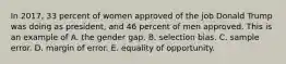 In 2017, 33 percent of women approved of the job Donald Trump was doing as president, and 46 percent of men approved. This is an example of A. the gender gap. B. selection bias. C. sample error. D. margin of error. E. equality of opportunity.