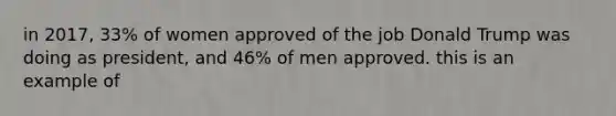 in 2017, 33% of women approved of the job Donald Trump was doing as president, and 46% of men approved. this is an example of