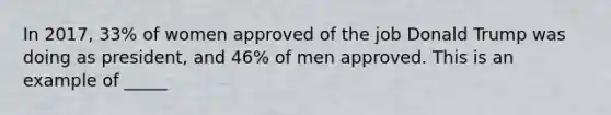 In 2017, 33% of women approved of the job Donald Trump was doing as president, and 46% of men approved. This is an example of _____