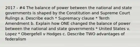 2017 - #4 The balance of power between the national and state governments is shaped by the Constitution and Supreme Court Rulings a. Describe each * Supremacy clause * Tenth Amendment b. Explain how ONE changed the balance of power between the national and state governments * United States v. Lopez * Obergefell v Hodges c. Describe TWO advantages of federalism