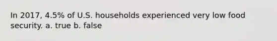 In 2017, 4.5% of U.S. households experienced very low food security. a. true b. false