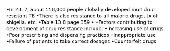 •In 2017, about 558,000 people globally developed multidrug-resistant TB •There is also resistance to all malaria drugs, tx of shigella, etc. •Table 13.8 page 359 • •Factors contributing to development of drug resistance include: •Increasing use of drugs •Poor prescribing and dispensing practices •Inappropriate use •Failure of patients to take correct dosages •Counterfeit drugs