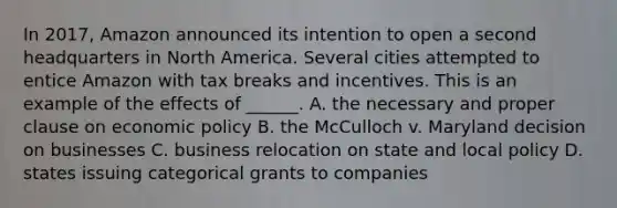 In 2017, Amazon announced its intention to open a second headquarters in North America. Several cities attempted to entice Amazon with tax breaks and incentives. This is an example of the effects of ______. A. the necessary and proper clause on economic policy B. the McCulloch v. Maryland decision on businesses C. business relocation on state and local policy D. states issuing categorical grants to companies