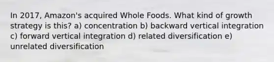 In 2017, Amazon's acquired Whole Foods. What kind of growth strategy is this? a) concentration b) backward vertical integration c) forward vertical integration d) related diversification e) unrelated diversification