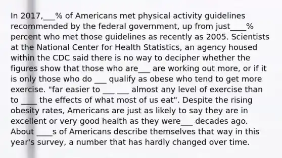 In 2017,___% of Americans met physical activity guidelines recommended by the federal government, up from just____% percent who met those guidelines as recently as 2005. Scientists at the National Center for Health Statistics, an agency housed within the CDC said there is no way to decipher whether the figures show that those who are___ are working out more, or if it is only those who do ___ qualify as obese who tend to get more exercise. "far easier to ___ ___ almost any level of exercise than to ____ the effects of what most of us eat". Despite the rising obesity rates, Americans are just as likely to say they are in excellent or very good health as they were___ decades ago. About ____s of Americans describe themselves that way in this year's survey, a number that has hardly changed over time.