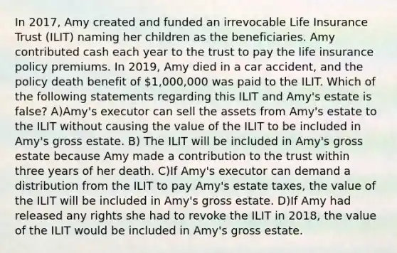 In 2017, Amy created and funded an irrevocable Life Insurance Trust (ILIT) naming her children as the beneficiaries. Amy contributed cash each year to the trust to pay the life insurance policy premiums. In 2019, Amy died in a car accident, and the policy death benefit of 1,000,000 was paid to the ILIT. Which of the following statements regarding this ILIT and Amy's estate is false? A)Amy's executor can sell the assets from Amy's estate to the ILIT without causing the value of the ILIT to be included in Amy's gross estate. B) The ILIT will be included in Amy's gross estate because Amy made a contribution to the trust within three years of her death. C)If Amy's executor can demand a distribution from the ILIT to pay Amy's estate taxes, the value of the ILIT will be included in Amy's gross estate. D)If Amy had released any rights she had to revoke the ILIT in 2018, the value of the ILIT would be included in Amy's gross estate.