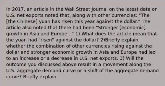 In​ 2017, an article in the Wall Street Journal on the latest data on U.S. net exports noted​ that, along with other​ currencies: "The​ [the Chinese] yuan has risen this year against the​ dollar." The article also noted that there had been​ "Stronger [economic] growth in Asia and​ Europe..." 1) What does the article mean that the yuan had​ "risen" against the​ dollar? 2)Briefly explain whether the combination of other currencies rising against the dollar and stronger economic growth in Asia and Europe had led to an increase or a decrease in U.S. net exports. 3) Will the outcome you discussed above result in a movement along the U.S. aggregate demand curve or a shift of the aggregate demand​ curve? Briefly explain