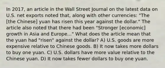 In 2017, an article in the Wall Street Journal on the latest data on U.S. net exports noted that, along with other currencies: "The [the Chinese] yuan has risen this year against the dollar." The article also noted that there had been "Stronger [economic] growth in Asia and Europe..." What does the article mean that the yuan had "risen" against the dollar? A) U.S. goods are more expensive relative to Chinese goods. B) It now takes more dollars to buy one yuan. C) U.S. dollars have more value relative to the Chinese yuan. D) It now takes fewer dollars to buy one yuan.