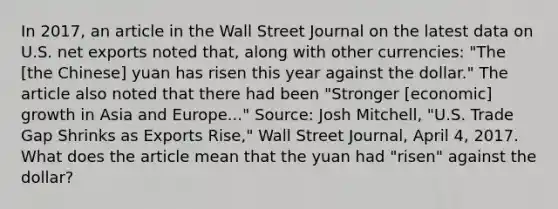 In​ 2017, an article in the Wall Street Journal on the latest data on U.S. net exports noted​ that, along with other​ currencies: "The​ [the Chinese] yuan has risen this year against the​ dollar." The article also noted that there had been​ "Stronger [economic] growth in Asia and​ Europe..." ​Source: Josh​ Mitchell, "U.S. Trade Gap Shrinks as Exports​ Rise," Wall Street Journal​, April​ 4, 2017. What does the article mean that the yuan had​ "risen" against the​ dollar?