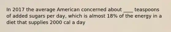 In 2017 the average American concerned about ____ teaspoons of added sugars per day, which is almost 18% of the energy in a diet that supplies 2000 cal a day