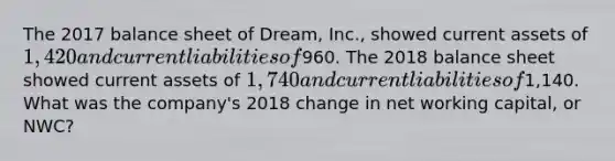 The 2017 balance sheet of Dream, Inc., showed current assets of 1,420 and current liabilities of960. The 2018 balance sheet showed current assets of 1,740 and current liabilities of1,140. What was the company's 2018 change in net working capital, or NWC?