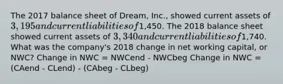 The 2017 balance sheet of Dream, Inc., showed current assets of 3,195 and current liabilities of1,450. The 2018 balance sheet showed current assets of 3,340 and current liabilities of1,740. What was the company's 2018 change in net working capital, or NWC? Change in NWC = NWCend - NWCbeg Change in NWC = (CAend - CLend) - (CAbeg - CLbeg)