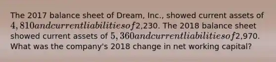 The 2017 balance sheet of Dream, Inc., showed current assets of 4,810 and current liabilities of2,230. The 2018 balance sheet showed current assets of 5,360 and current liabilities of2,970. What was the company's 2018 change in net working capital?