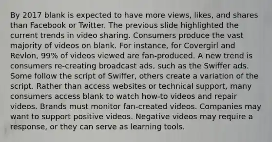 By 2017 blank is expected to have more views, likes, and shares than Facebook or Twitter. The previous slide highlighted the current trends in video sharing. Consumers produce the vast majority of videos on blank. For instance, for Covergirl and Revlon, 99% of videos viewed are fan-produced. A new trend is consumers re-creating broadcast ads, such as the Swiffer ads. Some follow the script of Swiffer, others create a variation of the script. Rather than access websites or technical support, many consumers access blank to watch how-to videos and repair videos. Brands must monitor fan-created videos. Companies may want to support positive videos. Negative videos may require a response, or they can serve as learning tools.