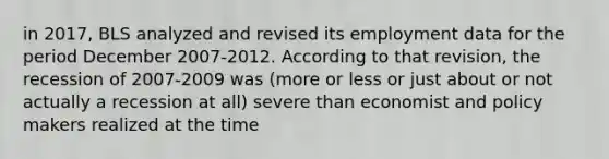 in 2017, BLS analyzed and revised its employment data for the period December 2007-2012. According to that revision, the recession of 2007-2009 was (more or less or just about or not actually a recession at all) severe than economist and policy makers realized at the time