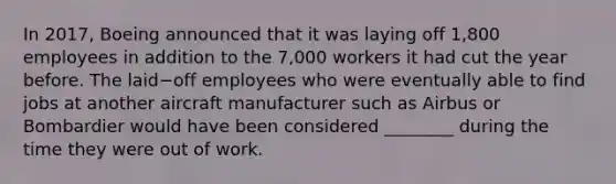 In​ 2017, Boeing announced that it was laying off​ 1,800 employees in addition to the​ 7,000 workers it had cut the year before. The laid−off employees who were eventually able to find jobs at another aircraft manufacturer such as Airbus or Bombardier would have been considered​ ________ during the time they were out of work.