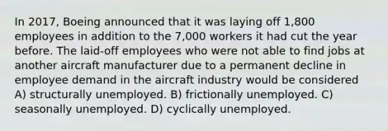 In 2017, Boeing announced that it was laying off 1,800 employees in addition to the 7,000 workers it had cut the year before. The laid-off employees who were not able to find jobs at another aircraft manufacturer due to a permanent decline in employee demand in the aircraft industry would be considered A) structurally unemployed. B) frictionally unemployed. C) seasonally unemployed. D) cyclically unemployed.