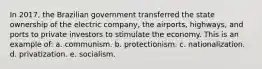 In 2017, the Brazilian government transferred the state ownership of the electric company, the airports, highways, and ports to private investors to stimulate the economy. This is an example of: a. communism. b. protectionism. c. nationalization. d. privatization. e. socialism.