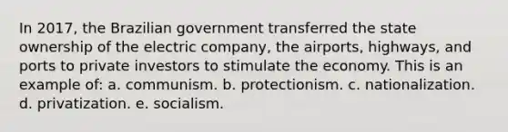 In 2017, the Brazilian government transferred the state ownership of the electric company, the airports, highways, and ports to private investors to stimulate the economy. This is an example of: a. communism. b. protectionism. c. nationalization. d. privatization. e. socialism.