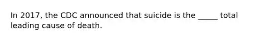 In 2017, the CDC announced that suicide is the _____ total leading cause of death.