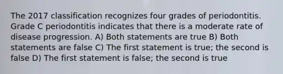 The 2017 classification recognizes four grades of periodontitis. Grade C periodontitis indicates that there is a moderate rate of disease progression. A) Both statements are true B) Both statements are false C) The first statement is true; the second is false D) The first statement is false; the second is true