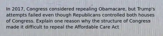 In 2017, Congress considered repealing Obamacare, but Trump's attempts failed even though Republicans controlled both houses of Congress. Explain one reason why the structure of Congress made it difficult to repeal the Affordable Care Act