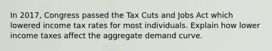 In 2017, Congress passed the Tax Cuts and Jobs Act which lowered income tax rates for most individuals. Explain how lower income taxes affect the aggregate demand curve.