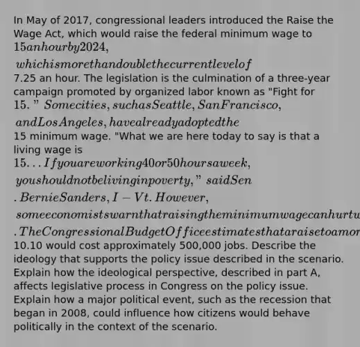 In May of 2017, congressional leaders introduced the Raise the Wage Act, which would raise the federal minimum wage to 15 an hour by 2024, which is more than double the current level of7.25 an hour. The legislation is the culmination of a three-year campaign promoted by organized labor known as "Fight for 15." Some cities, such as Seattle, San Francisco, and Los Angeles, have already adopted the15 minimum wage. "What we are here today to say is that a living wage is 15 . . . If you are working 40 or 50 hours a week, you should not be living in poverty," said Sen. Bernie Sanders, I-Vt. However, some economists warn that raising the minimum wage can hurt workers by causing job loss. The Congressional Budget Office estimates that a raise to a more modest10.10 would cost approximately 500,000 jobs. Describe the ideology that supports the policy issue described in the scenario. Explain how the ideological perspective, described in part A, affects legislative process in Congress on the policy issue. Explain how a major political event, such as the recession that began in 2008, could influence how citizens would behave politically in the context of the scenario.