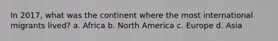 In 2017, what was the continent where the most international migrants lived? a. Africa b. North America c. Europe d. Asia