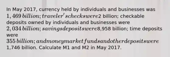 In May 2017​, currency held by individuals and businesses was ​1,469 ​billion; traveler's checks were ​2 ​billion; checkable deposits owned by individuals and businesses were ​2,034 ​billion; savings deposits were ​8,958 ​billion; time deposits were ​355 ​billion; and money market funds and other deposits were ​1,746 billion. Calculate M1 and M2 in May 2017.