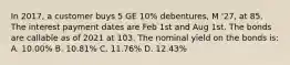 In 2017, a customer buys 5 GE 10% debentures, M '27, at 85. The interest payment dates are Feb 1st and Aug 1st. The bonds are callable as of 2021 at 103. The nominal yield on the bonds is: A. 10.00% B. 10.81% C. 11.76% D. 12.43%