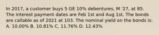 In 2017, a customer buys 5 GE 10% debentures, M '27, at 85. The interest payment dates are Feb 1st and Aug 1st. The bonds are callable as of 2021 at 103. The nominal yield on the bonds is: A. 10.00% B. 10.81% C. 11.76% D. 12.43%