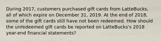 During 2017, customers purchased gift cards from LatteBucks, all of which expire on December 31, 2019. At the end of 2018, some of the gift cards still have not been redeemed. How should the unredeemed gift cards be reported on LatteBucks's 2018 year-end financial statements?