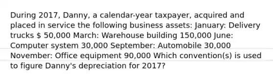 During 2017, Danny, a calendar-year taxpayer, acquired and placed in service the following business assets: January: Delivery trucks  50,000 March: Warehouse building 150,000 June: Computer system 30,000 September: Automobile 30,000 November: Office equipment 90,000 Which convention(s) is used to figure Danny's depreciation for 2017?