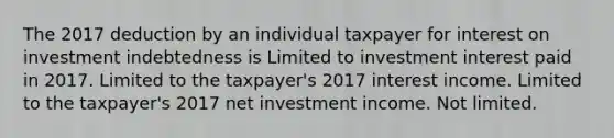 The 2017 deduction by an individual taxpayer for interest on investment indebtedness is Limited to investment interest paid in 2017. Limited to the taxpayer's 2017 interest income. Limited to the taxpayer's 2017 net investment income. Not limited.