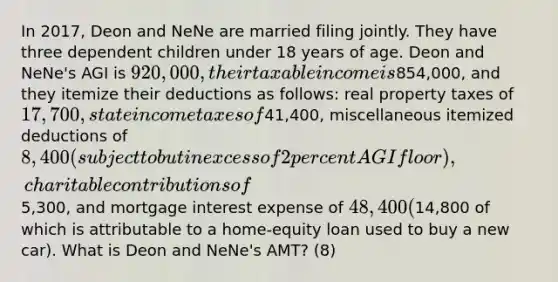 In 2017, Deon and NeNe are married filing jointly. They have three dependent children under 18 years of age. Deon and NeNe's AGI is 920,000, their taxable income is854,000, and they itemize their deductions as follows: real property taxes of 17,700, state income taxes of41,400, miscellaneous itemized deductions of 8,400 (subject to but in excess of 2 percent AGI floor), charitable contributions of5,300, and mortgage interest expense of 48,400 (14,800 of which is attributable to a home-equity loan used to buy a new car). What is Deon and NeNe's AMT? (8)